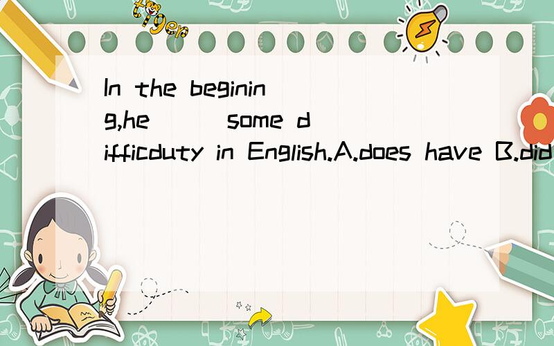 In the begining,he () some difficduty in English.A.does have B.did have C.does has