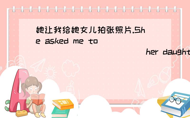 她让我给她女儿拍张照片.She asked me to___ ___ ___ ___her daughter.横线上应该填什么啊?亲们help me...