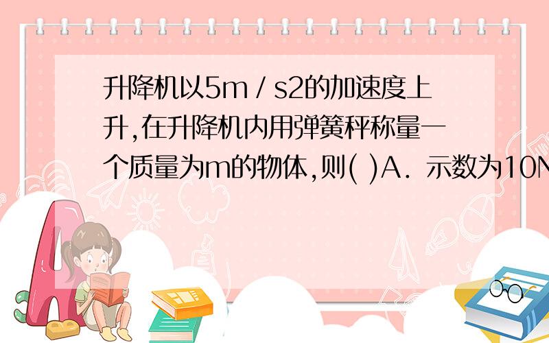 升降机以5m／s2的加速度上升,在升降机内用弹簧秤称量一个质量为m的物体,则( )A．示数为10N B．示数可能为l NC．示数可能大于10N D．示数可能小于10N