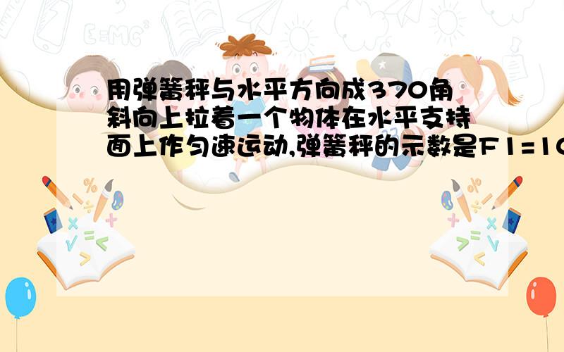 用弹簧秤与水平方向成370角斜向上拉着一个物体在水平支持面上作匀速运动,弹簧秤的示数是F1=10/3N.如图所示.然后,用弹簧秤同样斜拉着这个物体在这个水平支持面上作匀加速直线运动,弹簧秤