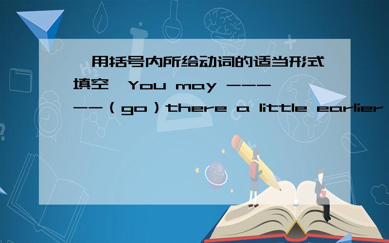 【用括号内所给动词的适当形式填空】You may -----（go）there a little earlier next time.