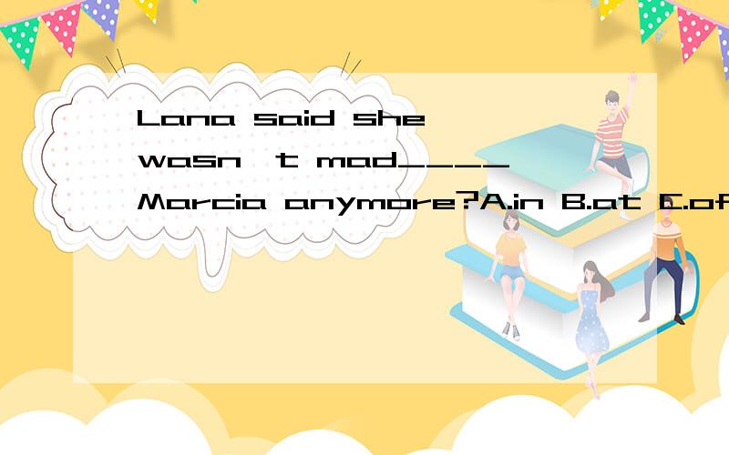 Lana said she wasn't mad____Marcia anymore?A.in B.at C.of D.with