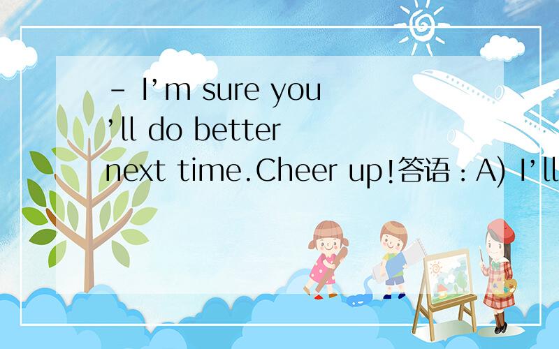 - I’m sure you’ll do better next time.Cheer up!答语：A) I’ll try.B) Cheer up!C) Cheers!D) Thank you.选哪一个?为什么?