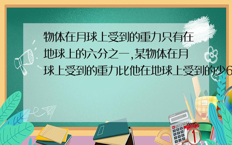 物体在月球上受到的重力只有在地球上的六分之一,某物体在月球上受到的重力比他在地球上受到的少60牛顿.该物体在地球上受到的重力是多少牛顿?在月球上受到的重力又是多少牛顿?(牛顿是