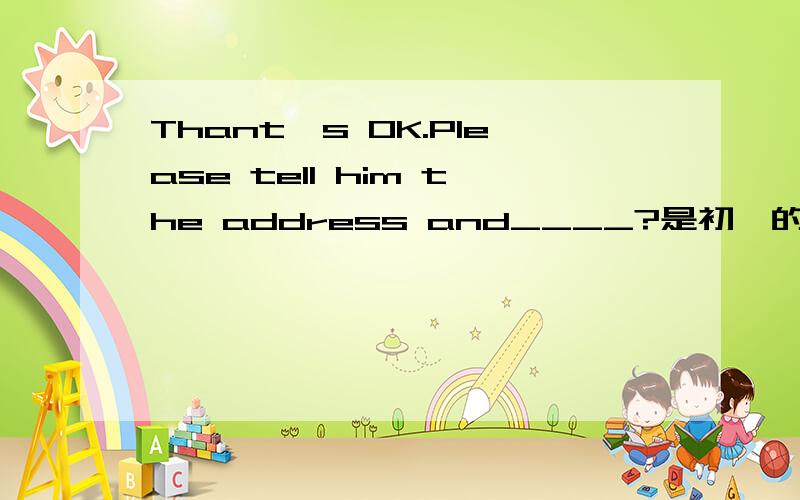 Thant's OK.Please tell him the address and____?是初一的英语.急是警察在问一个迷路的小男孩