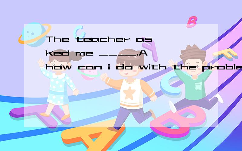 The teacher asked me ____.A how can i do with the problems B how could i dealC how i can do with the problemsD how i could deal with the problems