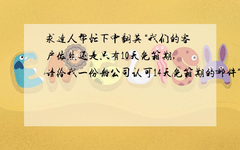 求达人帮忙下中翻英“我们的客户依然还是只有10天免箱期,请给我一份船公司认可14天免箱期的邮件”