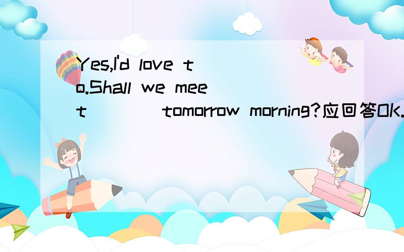 Yes,I'd love to.Shall we meet____tomorrow morning?应回答OK.____Shall we meet