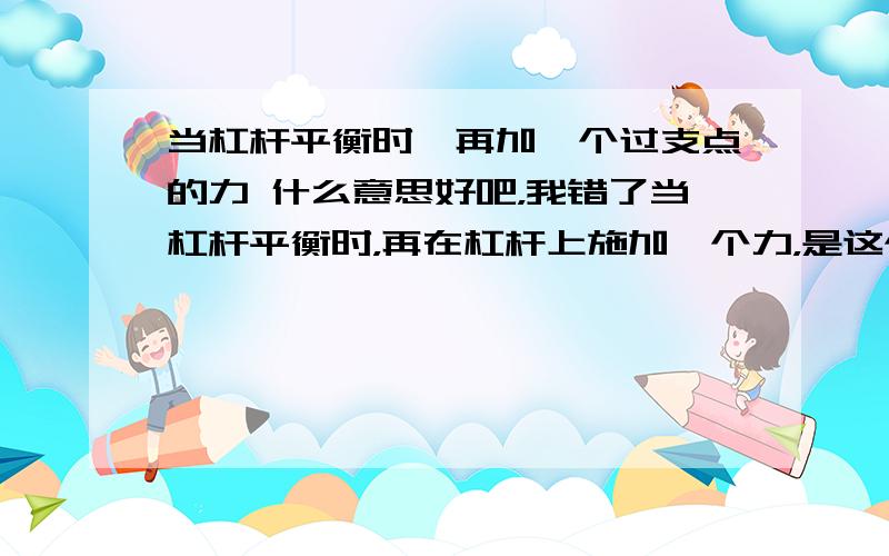 当杠杆平衡时,再加一个过支点的力 什么意思好吧，我错了当杠杆平衡时，再在杠杆上施加一个力，是这个力通过杠杆的支点，这是时杆还是平衡的，为什么？