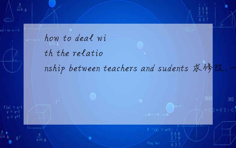 how to deal with the relationship between teachers and sudents 求修改.一篇高三英语作文我写完了.请求修改,麻烦帮我看看语法,搭配,用词,单复数和三单等情况,最好能提出建议.我参加作文比赛.The relationship