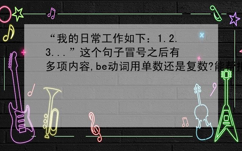 “我的日常工作如下：1.2.3...”这个句子冒号之后有多项内容,be动词用单数还是复数?能帮把这句话翻译一下吗?