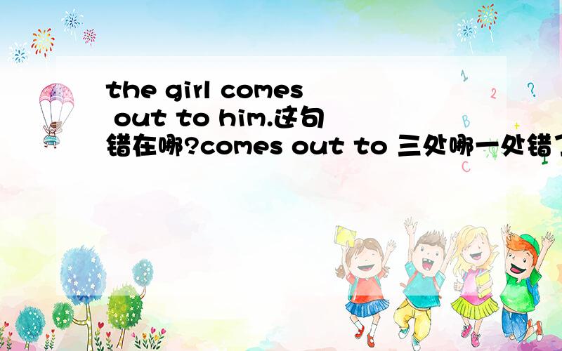 the girl comes out to him.这句错在哪?comes out to 三处哪一处错了,该怎么改?