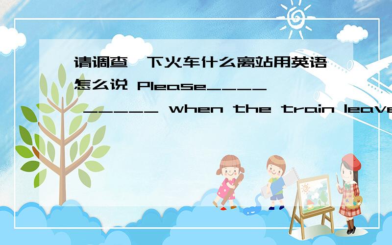 请调查一下火车什么离站用英语怎么说 Please____ _____ when the train leaves.露西为了那个消息而心烦用英语怎么说Lucy _____　______ at that news.