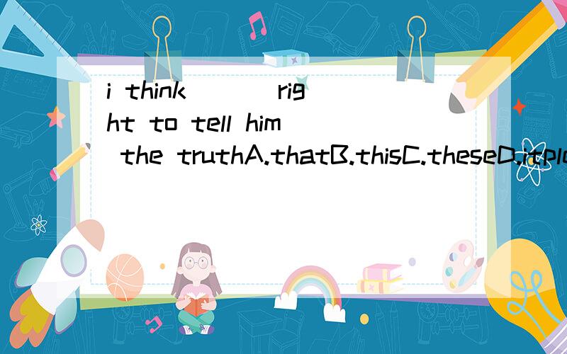 i think ___right to tell him the truthA.thatB.thisC.theseD.itplease tell me why