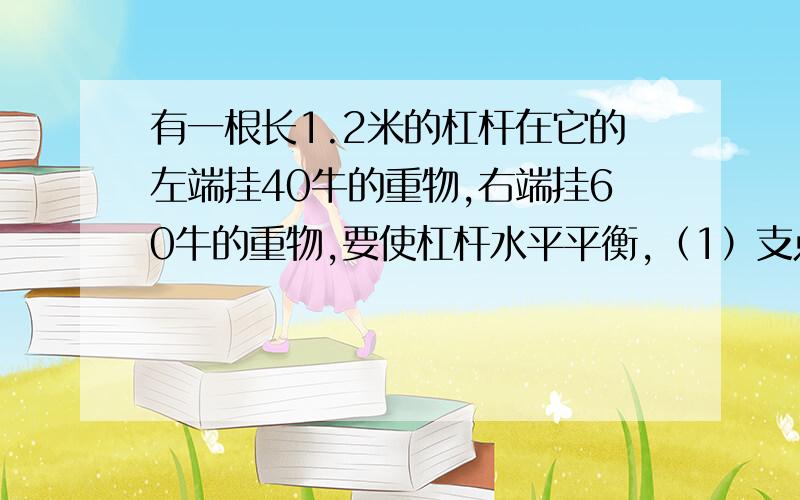 有一根长1.2米的杠杆在它的左端挂40牛的重物,右端挂60牛的重物,要使杠杆水平平衡,（1）支点位置应该选在（2）如果两端重物各减小10牛,要使杠杆水平平衡,支点应怎样移动?急死偶了.郁闷=.=