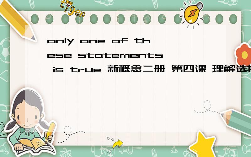 only one of these statements is true 新概念二册 第四课 理解选择提里面的 看不懂!