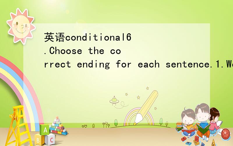 英语conditional6.Choose the correct ending for each sentence.1.We[ll have to get a taxi.A if you can't pick us upB if you couldn't pick us up2.If he wasn't so mean,...A he'd lend you some moneyB he'll lend you some money3.I wouldn't need to get a j