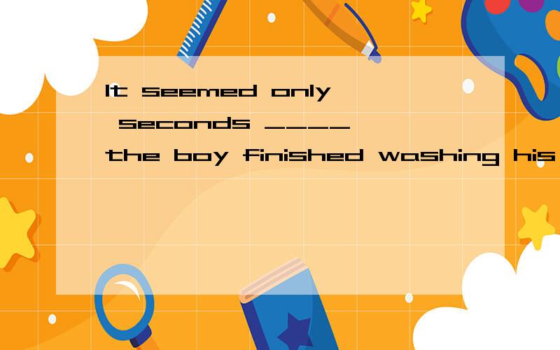 It seemed only seconds ____ the boy finished washing his face.A.when B.before C.after D.evenIt seemed only seconds ____ the boy finished washing his face.A.when B.before C.after D.even