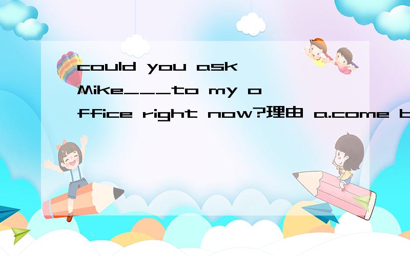 could you ask Mike___to my office right now?理由 a.come b.to coming c.to come d.comingcould you ask Mike___to my office right now?a.come b.to coming c.to come d.coming