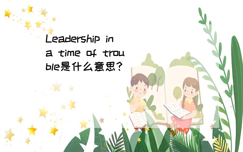 Leadership in a time of trouble是什么意思?
