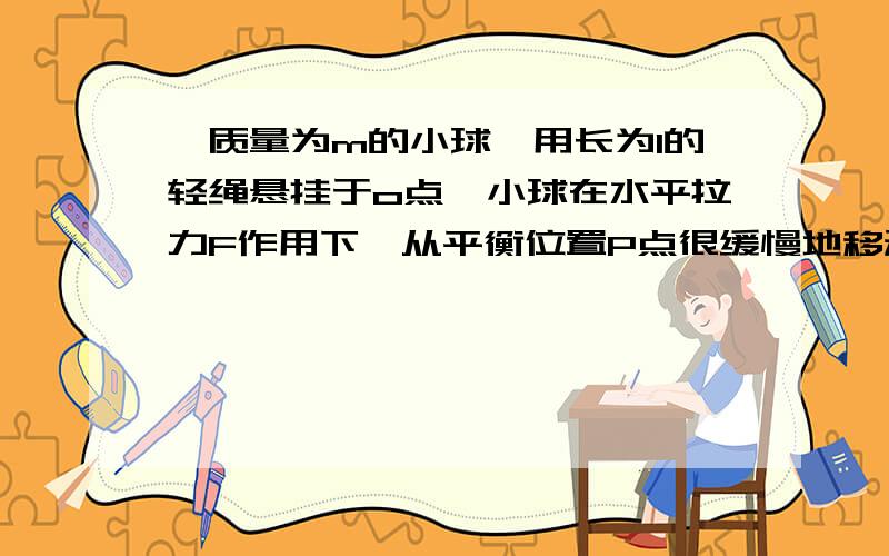 一质量为m的小球,用长为l的轻绳悬挂于o点,小球在水平拉力F作用下,从平衡位置P点很缓慢地移动到O点,F怎F怎么变化,绳子的拉力又怎么变化