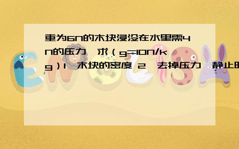 重为6N的木块浸没在水里需4N的压力,求（g=10N/kg）1,木块的密度 2,去掉压力,静止时露出水面的体积?