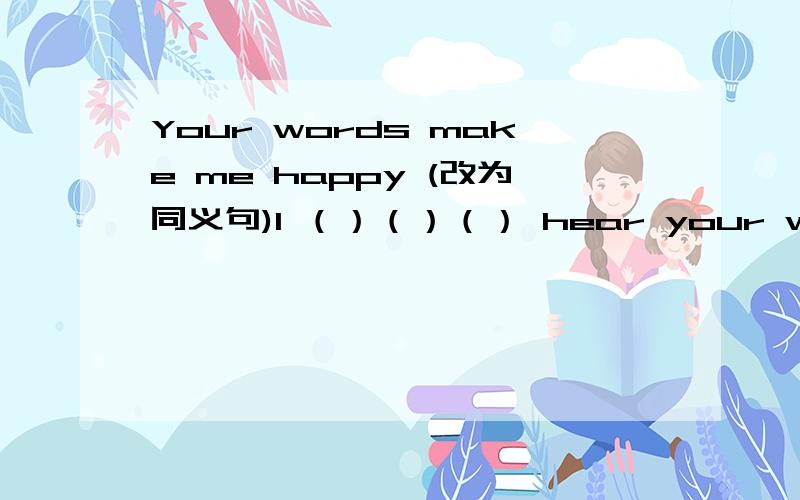 Your words make me happy (改为同义句)I （）（）（） hear your words