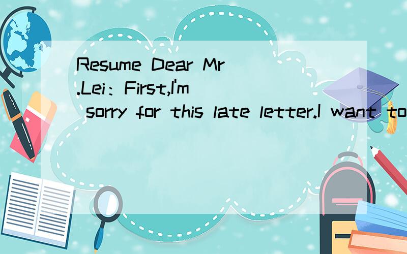 Resume Dear Mr.Lei：First,I'm sorry for this late letter.I want to join your company very much.PlResumeDear Mr.Lei：First,I'm sorry for this late letter.I want to join your company very much.Plase give me a chance.Now I start introducing myself sim