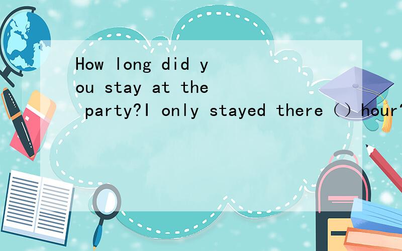 How long did you stay at the party?I only stayed there（）hour?