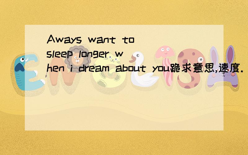 Aways want to sleep longer when i dream about you跪求意思,速度.