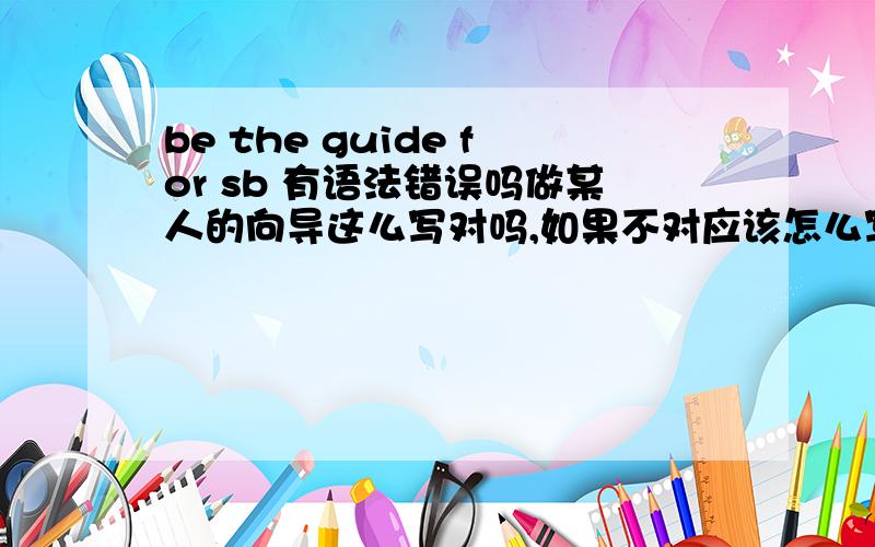 be the guide for sb 有语法错误吗做某人的向导这么写对吗,如果不对应该怎么写