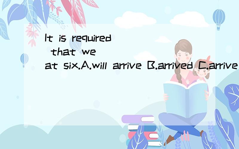 It is required that we _____at six.A.will arrive B.arrived C.arrive D.would arrive请问C项中should省略为什么不行