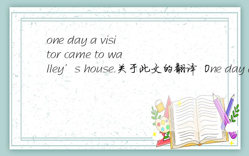 one day a visitor came to walley’s house.关于此文的翻译  One day a visitor came to Walley's house. “I am your cousin from London”,he said,“ and I have brought you a goose to celebrate the visit.” Walley  wasExcited. He asked     his