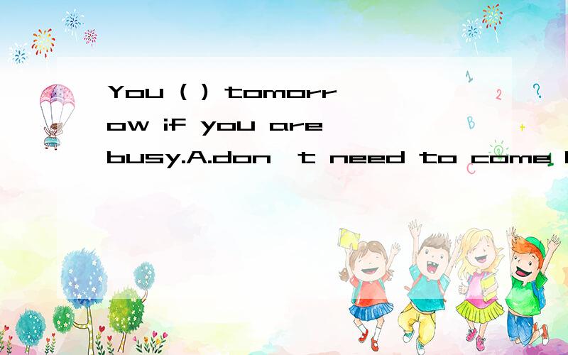 You ( ) tomorrow if you are busy.A.don't need to come B.don't need come C.needn't to comeD.needn't coming 说明一下吖、、、、、、、、、、、、、、