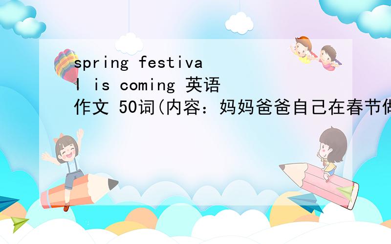 spring festival is coming 英语作文 50词(内容：妈妈爸爸自己在春节做什么)