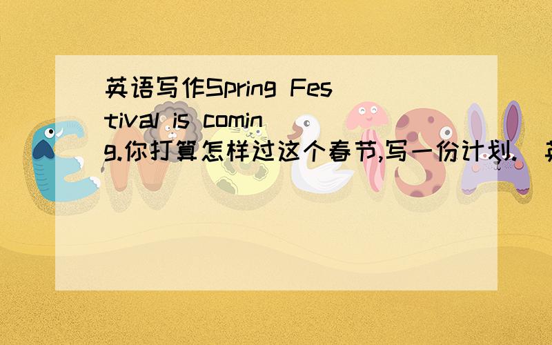 英语写作Spring Festival is coming.你打算怎样过这个春节,写一份计划.(英语写作Spring Festival is coming.你打算怎样过这个春节,写一份计划.(一)要求:有30个单词以上.