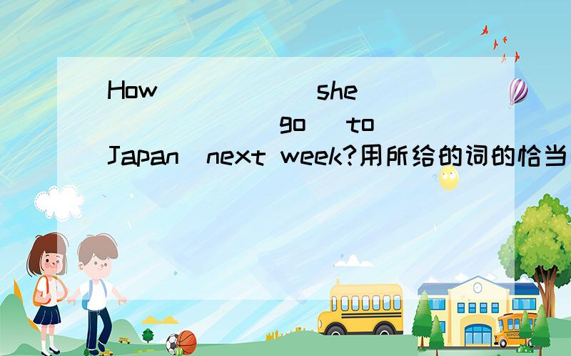 How _____ she _____ (go) to Japan  next week?用所给的词的恰当形式填空