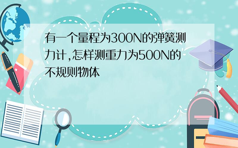 有一个量程为300N的弹簧测力计,怎样测重力为500N的不规则物体