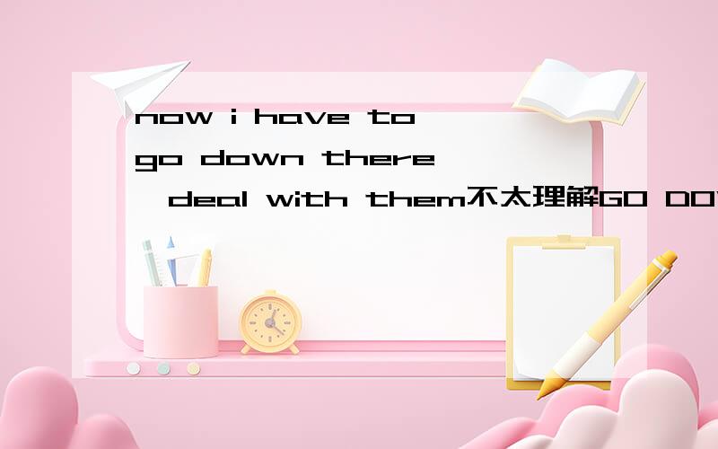 now i have to go down there ,deal with them不太理解GO DOWN THERE 是不是不同得语境~意思会不同