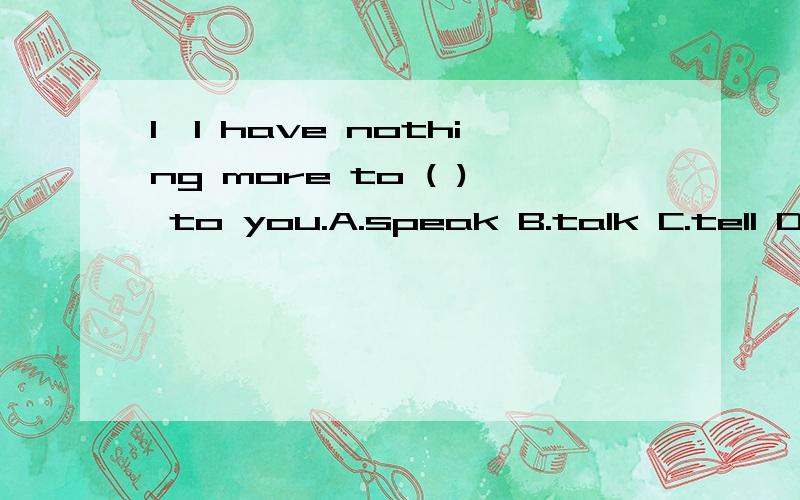 1、I have nothing more to ( ) to you.A.speak B.talk C.tell D.say 2、I don't ( ) a word of FrenchA.speak B.talk C.tell D.say火速,说明理由急