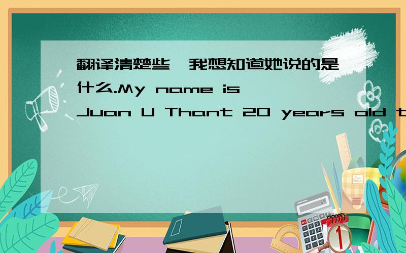 翻译清楚些,我想知道她说的是什么.My name is Juan U Thant 20 years old this year,although this is not high culture,but the work has enriched the industry,hoping to go to your office