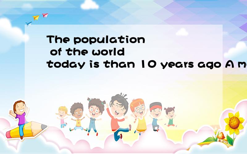 The population of the world today is than 10 years ago A much more B more largerC much larger D more much讲下原因 我知道是C