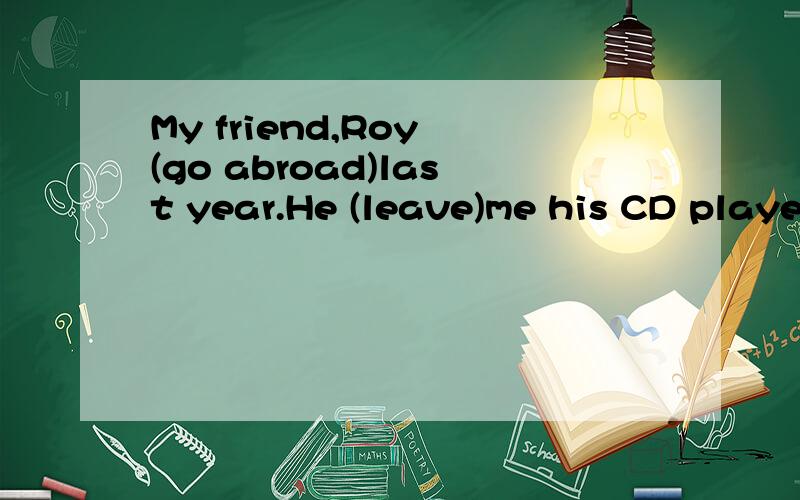 My friend,Roy (go abroad)last year.He (leave)me his CD player and his collection of CDs.Roy (spend)a lot money on CDs.He (buy)one or two new CDs every week.He never (go) to the cinema or to the theatre.He (stay)at home every evening and (listen)to mu