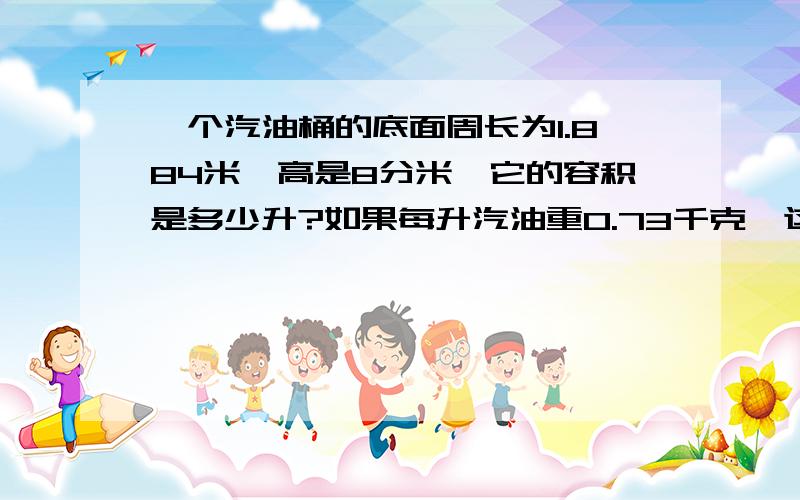 一个汽油桶的底面周长为1.884米,高是8分米,它的容积是多少升?如果每升汽油重0.73千克,这个油桶大约能装汽油多少千克?