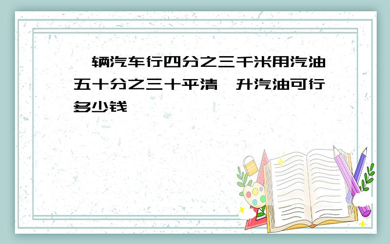 一辆汽车行四分之三千米用汽油五十分之三十平清一升汽油可行多少钱