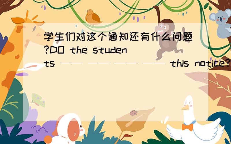 学生们对这个通知还有什么问题?DO the students —— —— —— —— this notice?你想要吃东西吗?—— —— ——　——to　eat?去超市写下购物清单.Write down a —— ——before going to the supermarket.我