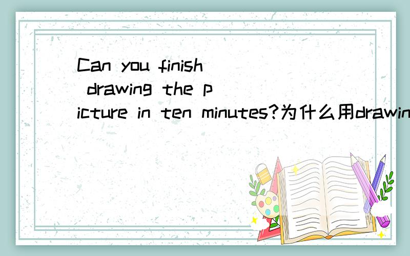 Can you finish drawing the picture in ten minutes?为什么用drawing 是sinish要加ing形式吗