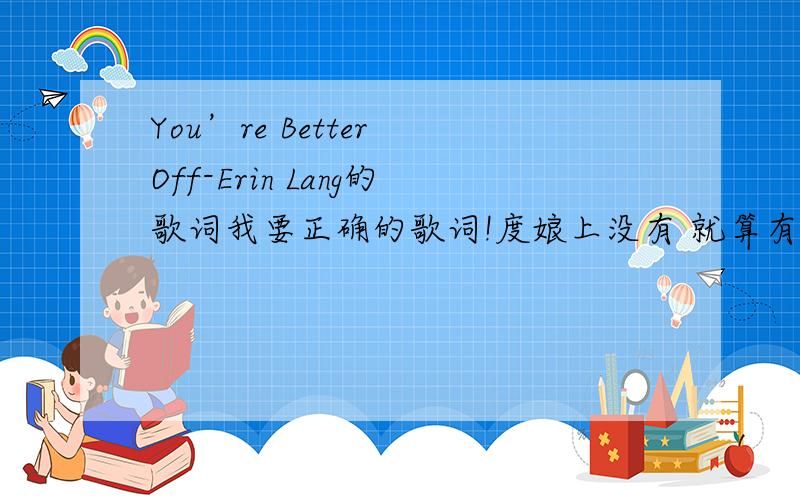 You’re Better Off-Erin Lang的歌词我要正确的歌词!度娘上没有 就算有也是错的.答出的话悬赏100 T T