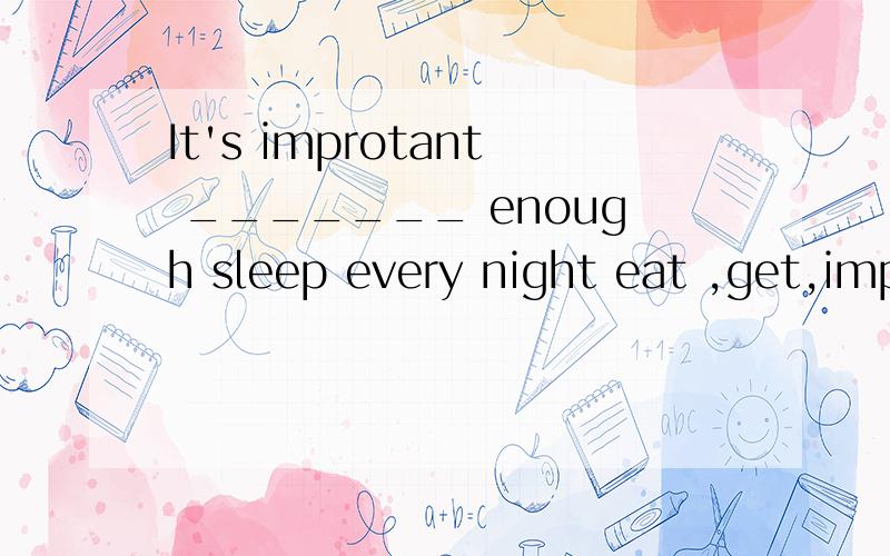 It's improtant _______ enough sleep every night eat ,get,improve ,have,tradition 用这几个词的适当形