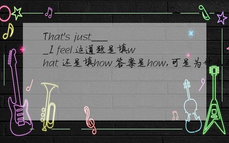 That's just____I feel.这道题是填what 还是填how 答案是how,可是为什么不能填what呢?